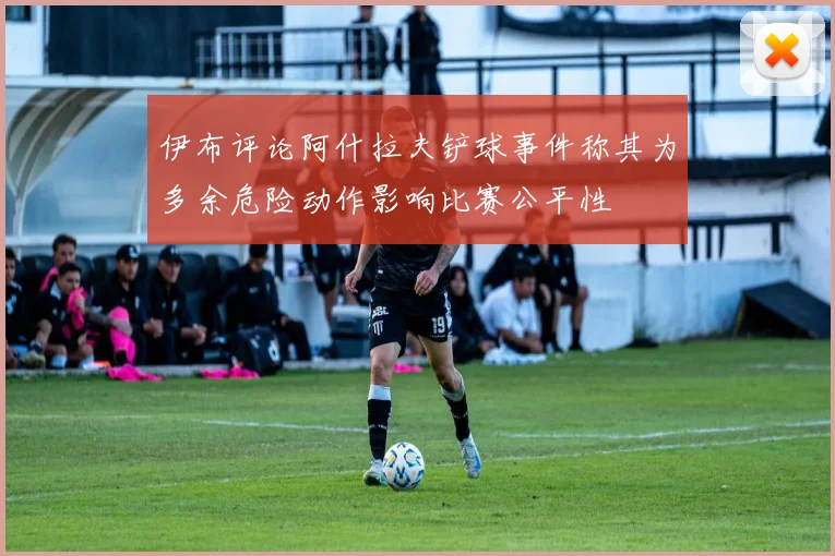 伊布评论阿什拉夫铲球事件称其为多余危险动作影响比赛公平性